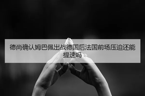 德尚确认姆巴佩出战德国后法国前场压迫还能提速吗