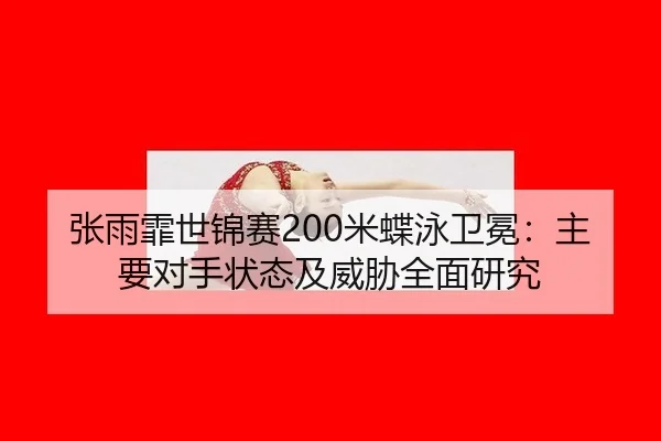 张雨霏世锦赛200米蝶泳卫冕：主要对手状态及威胁全面研究