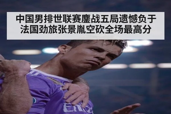 中国男排世联赛鏖战五局遗憾负于法国劲旅张景胤空砍全场最高分