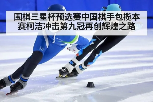 围棋三星杯预选赛中国棋手包揽本赛柯洁冲击第九冠再创辉煌之路